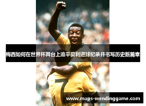 梅西如何在世界杯舞台上追平贝利进球纪录并书写历史新篇章 梅西如何在世界杯舞台上追平贝利进球纪录并书写历史新篇章