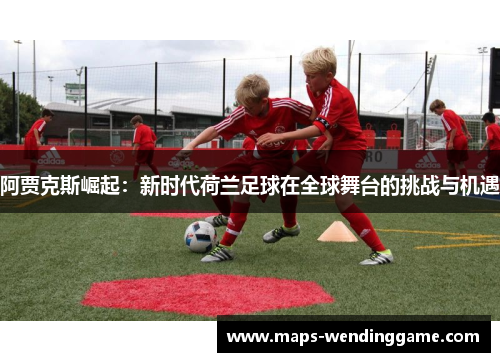 阿贾克斯崛起：新时代荷兰足球在全球舞台的挑战与机遇