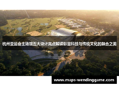 杭州亚运会主场馆五大设计亮点解读彰显科技与传统文化的融合之美