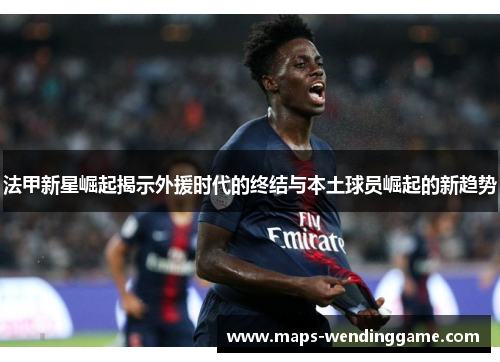 法甲新星崛起揭示外援时代的终结与本土球员崛起的新趋势 法甲新星崛起揭示外援时代的终结与本土球员崛起的新趋势