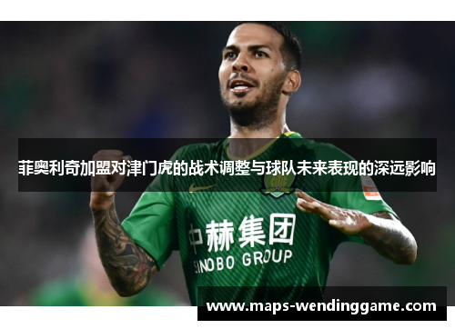 菲奥利奇加盟对津门虎的战术调整与球队未来表现的深远影响 菲奥利奇加盟对津门虎的战术调整与球队未来表现的深远影响