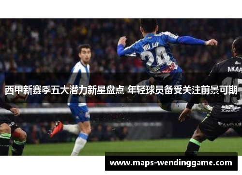 西甲新赛季五大潜力新星盘点 年轻球员备受关注前景可期 西甲新赛季五大潜力新星盘点 年轻球员备受关注前景可期